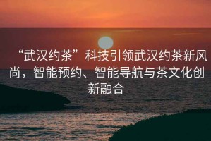 “武漢約茶”科技引領(lǐng)武漢約茶新風(fēng)尚，智能預(yù)約、智能導(dǎo)航與茶文化創(chuàng)新融合