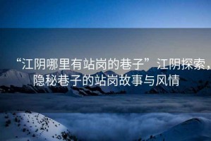 “江陰哪里有站崗的巷子”江陰探索，隱秘巷子的站崗故事與風(fēng)情