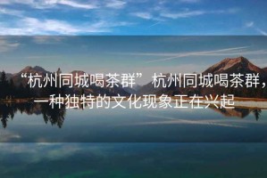 “杭州同城喝茶群”杭州同城喝茶群，一種獨特的文化現(xiàn)象正在興起