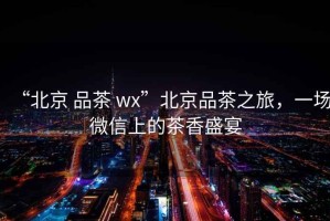 “北京 品茶 wx”北京品茶之旅，一場微信上的茶香盛宴