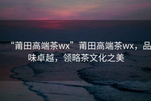 “莆田高端茶wx”莆田高端茶wx，品味卓越，領(lǐng)略茶文化之美