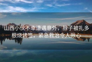 山西小伙不幸遭遇意外，脖子被扎多根燒烤簽，緊急救治令人揪心