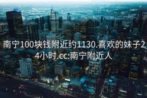 南寧100塊錢附近約1130.喜歡的妹子24小時.cc:南寧附近人