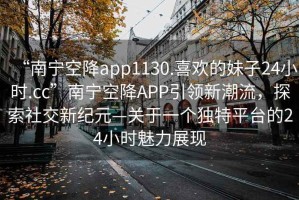 “南寧空降app1130.喜歡的妹子24小時(shí).cc”南寧空降A(chǔ)PP引領(lǐng)新潮流，探索社交新紀(jì)元—關(guān)于一個(gè)獨(dú)特平臺(tái)的24小時(shí)魅力展現(xiàn)