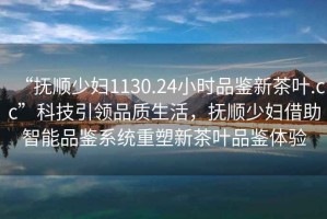 “撫順少婦1130.24小時品鑒新茶葉.cc”科技引領(lǐng)品質(zhì)生活，撫順少婦借助智能品鑒系統(tǒng)重塑新茶葉品鑒體驗