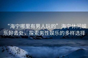 “海寧哪里有男人玩的”海寧休閑娛樂好去處，探索男性娛樂的多樣選擇
