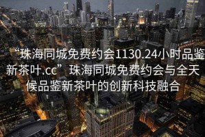 “珠海同城免費(fèi)約會(huì)1130.24小時(shí)品鑒新茶葉.cc”珠海同城免費(fèi)約會(huì)與全天候品鑒新茶葉的創(chuàng)新科技融合