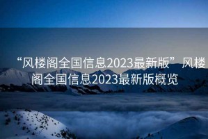 “風(fēng)樓閣全國信息2023最新版”風(fēng)樓閣全國信息2023最新版概覽