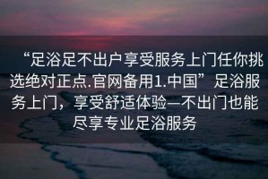 “足浴足不出戶享受服務(wù)上門任你挑選絕對正點(diǎn).官網(wǎng)備用1.中國”足浴服務(wù)上門，享受舒適體驗(yàn)—不出門也能盡享專業(yè)足浴服務(wù)