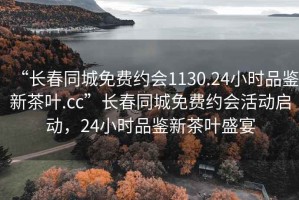 “長(zhǎng)春同城免費(fèi)約會(huì)1130.24小時(shí)品鑒新茶葉.cc”長(zhǎng)春同城免費(fèi)約會(huì)活動(dòng)啟動(dòng)，24小時(shí)品鑒新茶葉盛宴