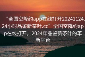 “全國(guó)空降約app在線(xiàn)打開(kāi)20241124.24小時(shí)品鑒新茶葉.cc”全國(guó)空降約app在線(xiàn)打開(kāi)，2024年品鑒新茶葉的革新平臺(tái)