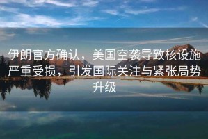 伊朗官方確認，美國空襲導致核設施嚴重受損，引發(fā)國際關(guān)注與緊張局勢升級