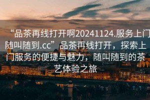 “品茶再線打開啊20241124.服務(wù)上門隨叫隨到.cc”品茶再線打開，探索上門服務(wù)的便捷與魅力，隨叫隨到的茶藝體驗之旅