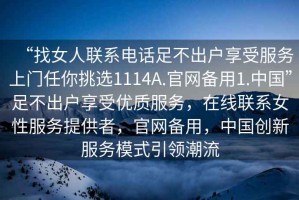“找女人聯(lián)系電話足不出戶享受服務(wù)上門任你挑選1114A.官網(wǎng)備用1.中國”足不出戶享受優(yōu)質(zhì)服務(wù)，在線聯(lián)系女性服務(wù)提供者，官網(wǎng)備用，中國創(chuàng)新服務(wù)模式引領(lǐng)潮流