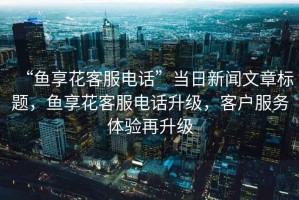 “魚享花客服電話”當日新聞文章標題，魚享花客服電話升級，客戶服務(wù)體驗再升級