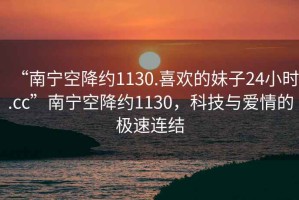 “南寧空降約1130.喜歡的妹子24小時(shí).cc”南寧空降約1130，科技與愛情的極速連結(jié)