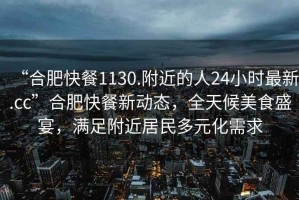 “合肥快餐1130.附近的人24小時(shí)最新.cc”合肥快餐新動(dòng)態(tài)，全天候美食盛宴，滿足附近居民多元化需求