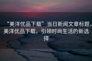 “美洋優(yōu)品下載”當日新聞文章標題，美洋優(yōu)品下載，引領時尚生活的新選擇