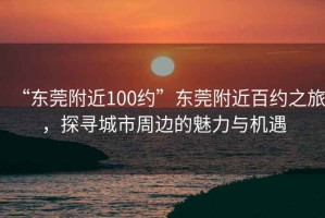 “東莞附近100約”東莞附近百約之旅，探尋城市周邊的魅力與機(jī)遇