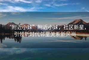 “附近小妹”附近小妹，社區(qū)新星，引領(lǐng)新時(shí)代鄰里關(guān)系新風(fēng)尚