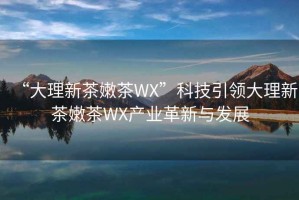 “大理新茶嫩茶WX”科技引領(lǐng)大理新茶嫩茶WX產(chǎn)業(yè)革新與發(fā)展