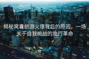 揭秘窩囊旅游火爆背后的原因，一場(chǎng)關(guān)于自我挑戰(zhàn)的旅行革命