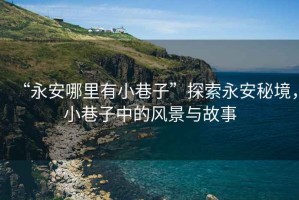 “永安哪里有小巷子”探索永安秘境，小巷子中的風(fēng)景與故事
