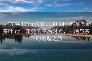 “東莞300元快餐1130.24小時(shí)品鑒新茶葉.cc”東莞的午后時(shí)光，一場(chǎng)與茶葉的邂逅之旅
