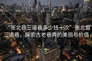 “張北縣三道巷多少錢一次”張北縣三道巷，探索古老巷弄的美麗與價值