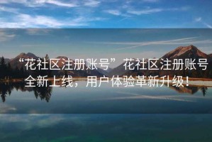 “花社區(qū)注冊賬號”花社區(qū)注冊賬號全新上線，用戶體驗革新升級！