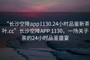 “長(zhǎng)沙空降app1130.24小時(shí)品鑒新茶葉.cc”長(zhǎng)沙空降A(chǔ)PP 1130，一場(chǎng)關(guān)于茶的24小時(shí)品鑒盛宴
