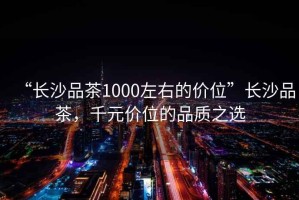 “長沙品茶1000左右的價(jià)位”長沙品茶，千元價(jià)位的品質(zhì)之選