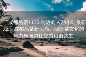 “成都品茶1130.附近的人24小時(shí)最新.cc”成都品茶新風(fēng)尚，探索茶文化的魅力與周邊社交的和諧共生