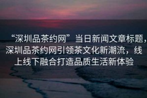 “深圳品茶約網(wǎng)”當(dāng)日新聞文章標(biāo)題，深圳品茶約網(wǎng)引領(lǐng)茶文化新潮流，線(xiàn)上線(xiàn)下融合打造品質(zhì)生活新體驗(yàn)