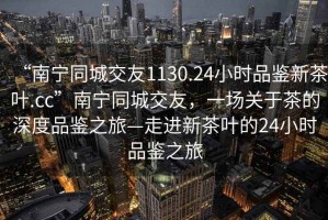 “南寧同城交友1130.24小時品鑒新茶葉.cc”南寧同城交友，一場關(guān)于茶的深度品鑒之旅—走進新茶葉的24小時品鑒之旅