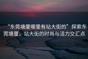 “東莞塘廈哪里有站大街的”探索東莞塘廈，站大街的時(shí)尚與活力交匯點(diǎn)