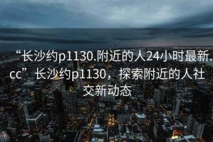 “長(zhǎng)沙約p1130.附近的人24小時(shí)最新.cc”長(zhǎng)沙約p1130，探索附近的人社交新動(dòng)態(tài)