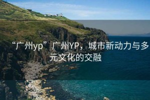 “廣州yp”廣州YP，城市新動力與多元文化的交融