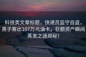 科技類文章標題，快遞員監(jiān)守自盜，男子寄出107萬元油卡，巨額資產(chǎn)瞬間蒸發(fā)之謎揭秘！