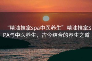 “精油推拿spa中醫(yī)養(yǎng)生”精油推拿SPA與中醫(yī)養(yǎng)生，古今結(jié)合的養(yǎng)生之道
