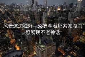 風景這邊獨好—58歲李若彤素顏腹肌照展現(xiàn)不老神話