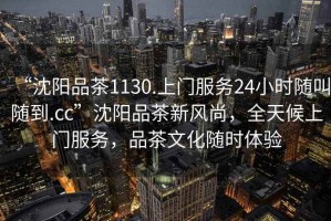 “沈陽(yáng)品茶1130.上門(mén)服務(wù)24小時(shí)隨叫隨到.cc”沈陽(yáng)品茶新風(fēng)尚，全天候上門(mén)服務(wù)，品茶文化隨時(shí)體驗(yàn)