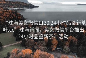 “珠海美女微信1130.24小時(shí)品鑒新茶葉.cc”珠海新聞，美女微信平臺(tái)推出24小時(shí)品鑒新茶葉活動(dòng)