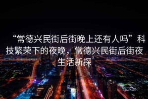 “常德興民街后街晚上還有人嗎”科技繁榮下的夜晚，常德興民街后街夜生活新探