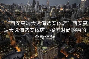 “西安高端大選海選實體店”西安高端大選海選實體店，探索時尚購物的全新體驗
