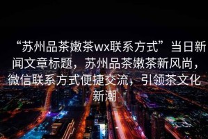 “蘇州品茶嫩茶wx聯(lián)系方式”當(dāng)日新聞文章標(biāo)題，蘇州品茶嫩茶新風(fēng)尚，微信聯(lián)系方式便捷交流，引領(lǐng)茶文化新潮
