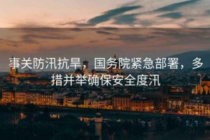 事關(guān)防汛抗旱，國(guó)務(wù)院緊急部署，多措并舉確保安全度汛