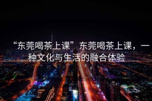 “東莞喝茶上課”東莞喝茶上課，一種文化與生活的融合體驗