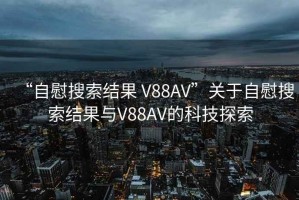 “自慰搜索結(jié)果 V88AV”關(guān)于自慰搜索結(jié)果與V88AV的科技探索
