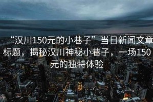 “漢川150元的小巷子”當(dāng)日新聞文章標(biāo)題，揭秘漢川神秘小巷子，一場150元的獨特體驗